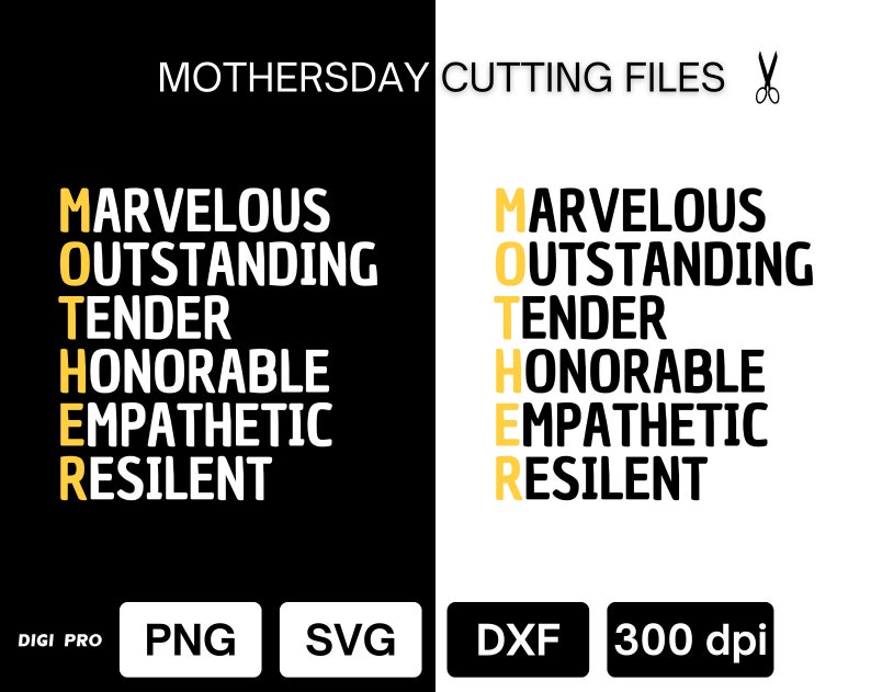 May include: A black and white graphic design with the word "MOTHER" spelled vertically in yellow. Each letter of the word is made up of a positive adjective describing a mother. The words are "Marvelous, Outstanding, Tender, Honorable, Empathetic, Resilient". The text "MOTHERSDAY CUTTING FILES" is at the top of the image. The text "DIGI PRO, PNG, SVG, DXF, 300 dpi" is at the bottom of the image.
