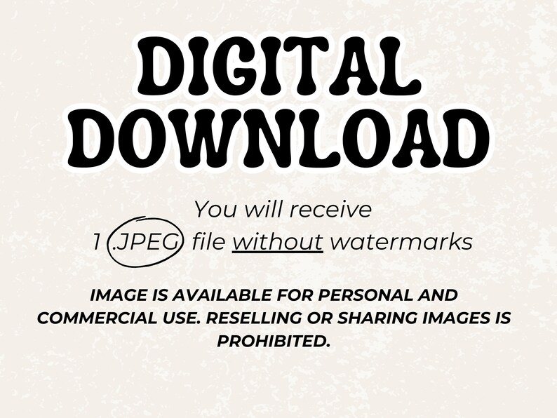 May include: Digital download graphic with the text "DIGITAL DOWNLOAD" in bold black letters. The text "You will receive 1 (.JPEG) file without watermarks" is below the title. The text "IMAGE IS AVAILABLE FOR PERSONAL AND COMMERCIAL USE. RESELLING OR SHARING IMAGES IS PROHIBITED." is at the bottom of the graphic.