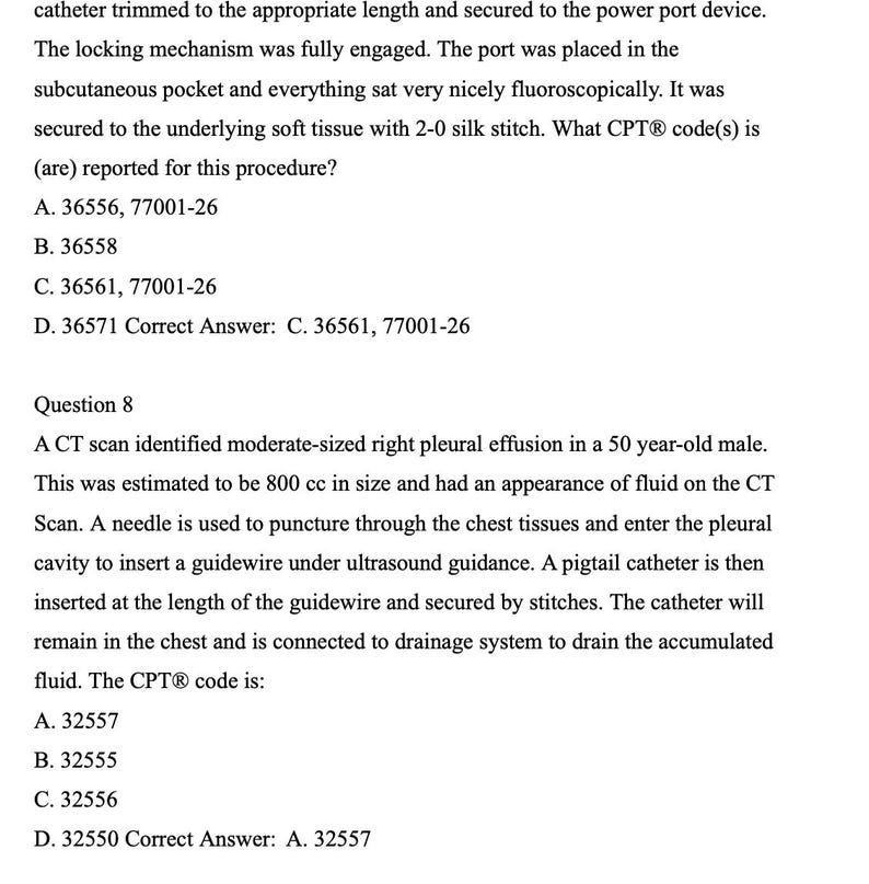 May include: A black and white text document with a question and answer about a medical procedure. The text reads: 'Question 8 A CT scan identified moderate-sized right pleural effusion in a 50 year-old male. This was estimated to be 800 cc in size and had an appearance of fluid on the CT Scan. A needle is used to puncture through the chest tissues and enter the pleural cavity to insert a guidewire under ultrasound guidance. A pigtail catheter is then inserted at the length of the guidewire and secured by stitches. The catheter will remain in the chest and is connected to drainage system to drain the accumulated fluid. The CPT® code is: A. 32557 B. 32555 C. 32556 D. 32550 Correct Answer: A. 32557'