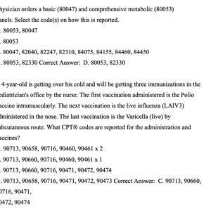 May include: A black and white image of a medical exam question with multiple choice answers. The question asks for the correct code to report a basic and comprehensive metabolic panel. The correct answer is D. 80053, 82330. The second question asks for the CPT codes to report the administration of three immunizations. The correct answer is C. 90713, 90660, 90716, 90471, 90472, 90474.