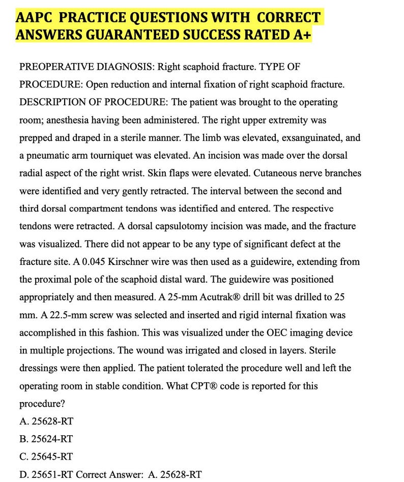 May include: A medical document with the title 'AAPC PRACTICE QUESTIONS WITH CORRECT ANSWERS GUARANTEED SUCCESS RATED A+' and a description of a surgical procedure for a right scaphoid fracture. The document includes a description of the procedure, the steps involved, and the CPT code for the procedure. The text on the page reads: 'A. 25628-RT', 'B. 25624-RT', 'C. 25645-RT', 'D. 25651-RT Correct Answer: A. 25628-RT'.