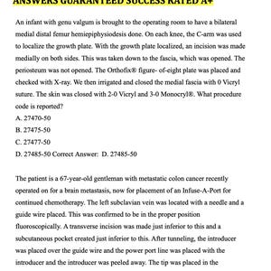 May include: A page of medical practice questions with the correct answers. The text reads: 'AAPC PRACTICE QUESTIONS WITH CORRECT ANSWERS GUARANTEED SUCCESS RATED A+'  'An infant with genu valgum is brought to the operating room to have a bilateral medial distal femur hemiepiphysiodesis done. On each knee, the C-arm was used to localize the growth plate. With the growth plate localized, an incision was made medially on both sides. This was taken down to the fascia, which was opened. The periosteum was not opened. The Orthofix® figure- of-eight plate was placed and checked with X-ray. We then irrigated and closed the medial fascia with 0 Vicryl suture. The skin was closed with 2-0 Vicryl and 3-0 Monocryl®. What procedure code is reported? A. 27470-50 B. 27475-50 C. 27477-50 D. 27485-50 Correct Answer: D. 27485-50 The patient is a 67-year-old gentleman with metastatic colon cancer recently operated on for a brain metastasis, now for placement of an Infuse-A-Port for continued chemotherapy. The left subclavian vein was located with a needle and a guide wire placed. This was confirmed to be in the proper position fluoroscopically. A transverse incision was made just inferior to this and a subcutaneous pocket created just inferior to this. After tunneling, the introducer was placed over the guide wire and the power port line was placed with the introducer and the introducer was peeled away. The tip was placed in the appropriate position under fluoroscopic guidance and the'