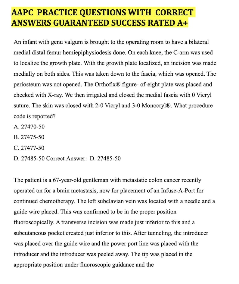 May include: A page of medical practice questions with the correct answers. The text reads: 'AAPC PRACTICE QUESTIONS WITH CORRECT ANSWERS GUARANTEED SUCCESS RATED A+'  'An infant with genu valgum is brought to the operating room to have a bilateral medial distal femur hemiepiphysiodesis done. On each knee, the C-arm was used to localize the growth plate. With the growth plate localized, an incision was made medially on both sides. This was taken down to the fascia, which was opened. The periosteum was not opened. The Orthofix® figure- of-eight plate was placed and checked with X-ray. We then irrigated and closed the medial fascia with 0 Vicryl suture. The skin was closed with 2-0 Vicryl and 3-0 Monocryl®. What procedure code is reported? A. 27470-50 B. 27475-50 C. 27477-50 D. 27485-50 Correct Answer: D. 27485-50 The patient is a 67-year-old gentleman with metastatic colon cancer recently operated on for a brain metastasis, now for placement of an Infuse-A-Port for continued chemotherapy. The left subclavian vein was located with a needle and a guide wire placed. This was confirmed to be in the proper position fluoroscopically. A transverse incision was made just inferior to this and a subcutaneous pocket created just inferior to this. After tunneling, the introducer was placed over the guide wire and the power port line was placed with the introducer and the introducer was peeled away. The tip was placed in the appropriate position under fluoroscopic guidance and the'