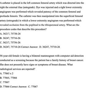May include: A black and white image of a medical document with text describing a medical procedure and the correct answer. The text reads: 'A catheter is placed in the left common femoral artery which was directed into the right the external iliac (antegrade). Dye was injected and a right lower extremity angiogram was performed which revealed patency of the common femoral and profunda femoris. The catheter was then manipulated into the superficial femoral artery (retrograde) in which a lower extremity angiogram was performed which revealed occlusion from the popliteal to the tibioperoneal artery. What are the procedure codes that describe this procedure? A. 36217, 75736-26 B. 36247, 75716-26 C. 36217, 75756-26 D. 36247, 75710-26 Correct Answer: D. 36247, 75710-26 56-year-old female is having a bilateral mammogram with computer aid detection conducted as a screening because the patient has a family history of breast cancer. She does not presently have signs or symptoms of breast disease. What radiological services are reported? A. 77065 x 2 B. 77065, 77066 C. 77067 D. 77066 Correct Answer: C. 77067'