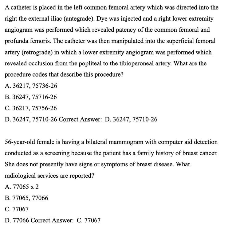May include: A black and white image of a medical document with text describing a medical procedure and the correct answer. The text reads: 'A catheter is placed in the left common femoral artery which was directed into the right the external iliac (antegrade). Dye was injected and a right lower extremity angiogram was performed which revealed patency of the common femoral and profunda femoris. The catheter was then manipulated into the superficial femoral artery (retrograde) in which a lower extremity angiogram was performed which revealed occlusion from the popliteal to the tibioperoneal artery. What are the procedure codes that describe this procedure? A. 36217, 75736-26 B. 36247, 75716-26 C. 36217, 75756-26 D. 36247, 75710-26 Correct Answer: D. 36247, 75710-26 56-year-old female is having a bilateral mammogram with computer aid detection conducted as a screening because the patient has a family history of breast cancer. She does not presently have signs or symptoms of breast disease. What radiological services are reported? A. 77065 x 2 B. 77065, 77066 C. 77067 D. 77066 Correct Answer: C. 77067'