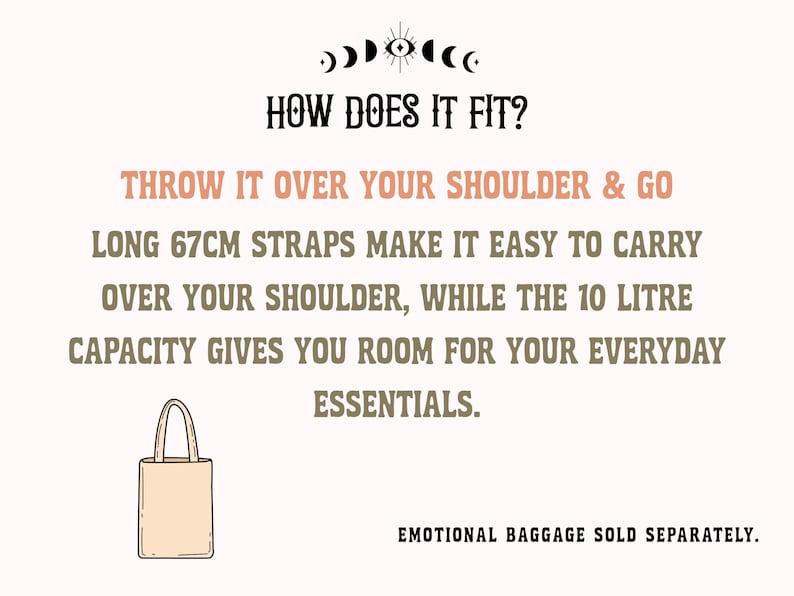 May include: A beige tote bag illustration with text: HOW DOES IT FIT? THROW IT OVER YOUR SHOULDER & GO. LONG 67CM STRAPS MAKE IT EASY TO CARRY OVER YOUR SHOULDER, WHILE THE 10 LITRE CAPACITY GIVES YOU ROOM FOR YOUR EVERYDAY ESSENTIALS. EMOTIONAL BAGGAGE SOLD SEPARATELY.