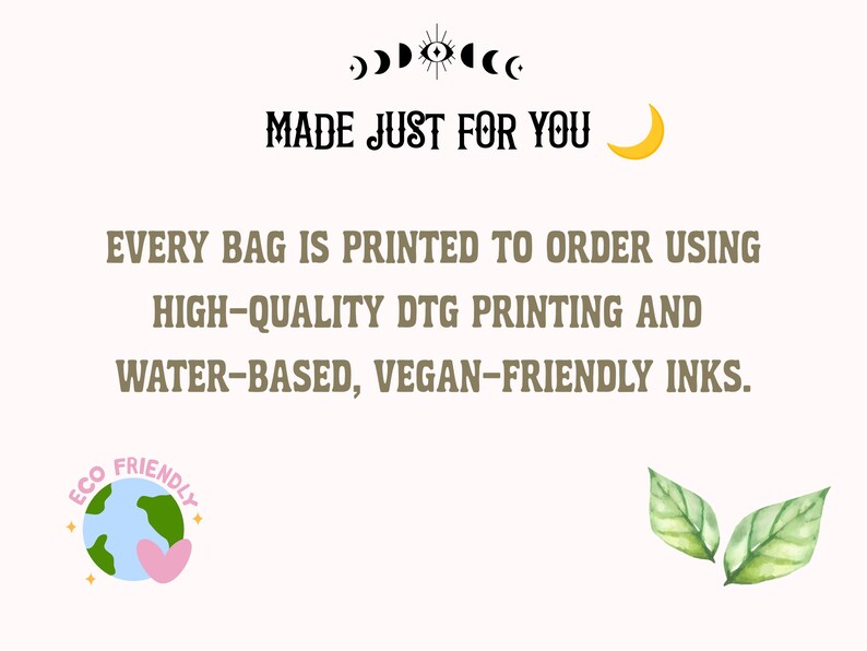 May include: A white informational graphic featuring the text MADE JUST FOR YOU and EVERY BAG IS PRINTED TO ORDER USING HIGH-QUALITY DTG PRINTING AND WATER-BASED, VEGAN-FRIENDLY INKS. Includes a moon icon, an eye symbol, an eco-friendly globe, and leaves.