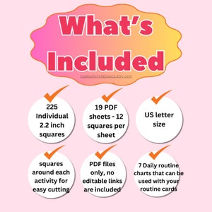 May include: A pink and yellow graphic with the text "What's Included" in a white cloud shape. The graphic lists the contents of a printable product: 225 individual 2.2 inch squares, 19 PDF sheets with 12 squares per sheet, US letter size, squares around each activity for easy cutting, PDF files only, no editable links are included, and 7 daily routine charts that can be used with your routine cards.