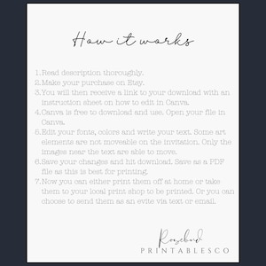 May include: A white background with black text explaining how to use a digital download. The text reads: "How it works 1. Read description thoroughly. 2. Make your purchase on Etsy. 3. You will then receive a link to your download with an instruction sheet on how to edit in Canva. 4. Canva is free to download and use. Open your file in Canva. 5. Edit your fonts, colours and write your text. Some art elements are not moveable on the invitation. Only the images near the text are able to move. 6. Save your changes and hit download. Save as a PDF file as this is best for printing. 7. Now you can either print them off at home or take them to your local print shop to be printed. Or you can choose to send them as an evite via text or email." The text "Rosebud PRINTABLESCO" is at the bottom of the page.