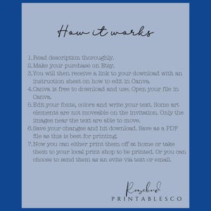 May include: A blue and white graphic with the text "How it works" and a list of instructions on how to edit and print a digital printable. The instructions include: Read description thoroughly, Make your purchase on Etsy, You will then receive a link to your download with an instruction sheet on how to edit in Canva, Canva is free to download and use. Open your file in Canva, Edit your fonts, colors and write your text. Some art elements are not moveable on the invitation. Only the images near the text are able to move, Save your changes and hit download. Save as a PDF file as this is best for printing, Now you can either print them off at home or take them to your local print shop to be printed. Or you can choose to send them as an evite via text or email. The graphic also includes the text "Rosebud PRINTABLESCO".
