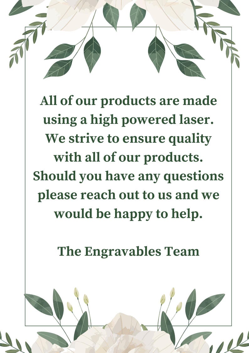 May include: A white background with green floral accents surrounds a text box with the following message: "All of our products are made using a high powered laser. We strive to ensure quality with all of our products. Should you have any questions please reach out to us and we would be happy to help. The Engravables Team"