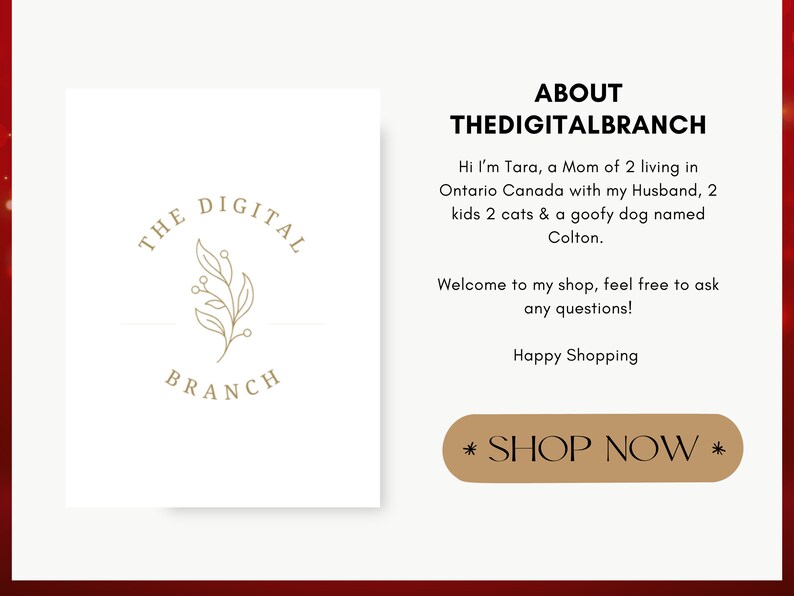 以下が含まれることがあります： 「THE DIGITAL BRANCH」というスタイリッシュな枝のデザインが施された金色のロゴが書かれた白い正方形。 「ABOUT THEDIGITALBRANCH」というテキストが黒で書かれています。 「Hi I'm Tara, a Mom of 2 living in Ontario Canada with my Husband, 2 kids 2 cats & a goofy dog named Colton.」というテキストが黒で書かれています。 「Welcome to my shop, feel free to ask any questions!」というテキストが黒で書かれています。 「Happy Shopping」というテキストが黒で書かれています。 「* SHOP NOW *」というテキストが茶色の長方形に黒で書かれています。