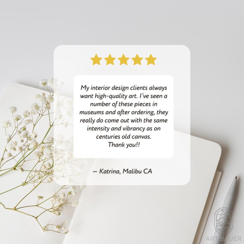 May include: Five star review of art prints. The review states that the interior design clients always want high-quality art. The reviewer has seen a number of these pieces in museums and after ordering, they really do come out with the same intensity and vibrancy as on centuries old canvas. The review is signed "Katrina, Malibu CA".
