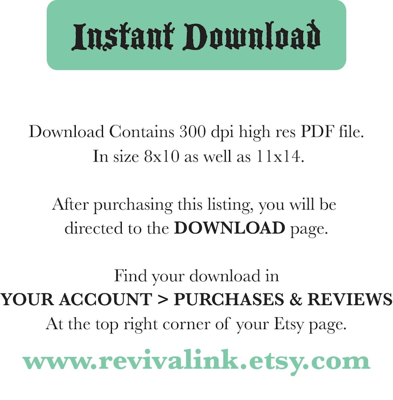 May include: Text on a green background that reads "Instant Download".  The text below explains that the download contains a 300 dpi high-resolution PDF file in sizes 8x10 and 11x14 inches.  It also explains that after purchasing the listing, the buyer will be directed to the download page.  The text also explains where to find the download in the buyer's account.  The text at the bottom of the image reads "www.revivalink.etsy.com".