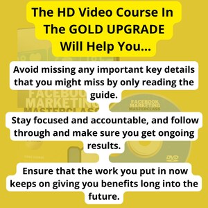 May include: A yellow background with text that reads "The HD Video Course In The GOLD UPGRADE Will Help You... Avoid missing any important key details that you might miss by only reading the guide. Stay focused and accountable, and follow through and make sure you get ongoing results. Ensure that the work you put in now keeps on giving you benefits long into the future."