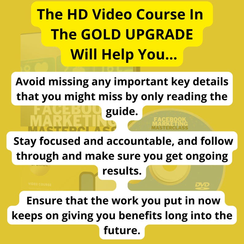 May include: A yellow background with text that reads "The HD Video Course In The GOLD UPGRADE Will Help You... Avoid missing any important key details that you might miss by only reading the guide. Stay focused and accountable, and follow through and make sure you get ongoing results. Ensure that the work you put in now keeps on giving you benefits long into the future."