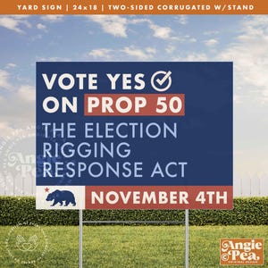 May include: A two-sided yard sign, 24x18 inches, with the text "VOTE YES ON PROP 50" in white and red. The sign also includes the text "THE ELECTION RIGGING RESPONSE ACT" and "NOVEMBER 4TH". A California bear graphic is at the bottom.