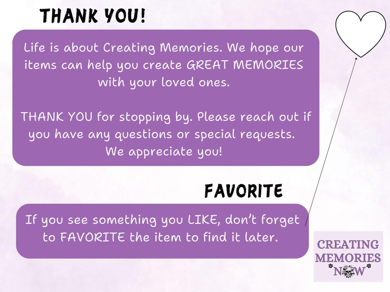 May include: Purple and white text on a light purple background with a heart shape in the top right corner. The text reads "THANK YOU!"  "Life is about Creating Memories. We hope our items can help you create GREAT MEMORIES with your loved ones."  "THANK YOU for stopping by. Please reach out if you have any questions or special requests. We appreciate you!"  "FAVORITE"  "If you see something you LIKE, don't forget to FAVORITE the item to find it later."  "CREATING MEMORIES *NEW*"