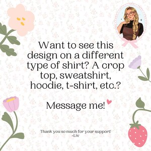 May include: Image with text: "Want to see this design on a different type of shirt? A crop top, sweatshirt, hoodie, t-shirt, etc.? Message me! Thank you so much for your support! ~Liv". The background is a floral pattern.