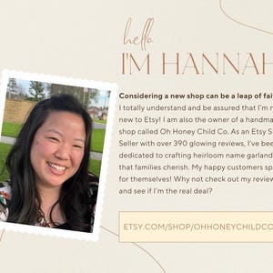 May include: A woman smiles and looks at the camera. The text "hello I'M HANNAH" is above her. The text "Considering a new shop can be a leap of faith! I totally understand and be assured that I'm not new to Etsy! I am also the owner of a handmade shop called Oh Honey Child Co. As an Etsy Star Seller with over 390 glowing reviews, I've been dedicated to crafting heirloom name garlands that families cherish. My happy customers speak for themselves! Why not check out my reviews and see if I'm the real deal? ETSY.COM/SHOP/OHHONEYCHILDCO" is below her.