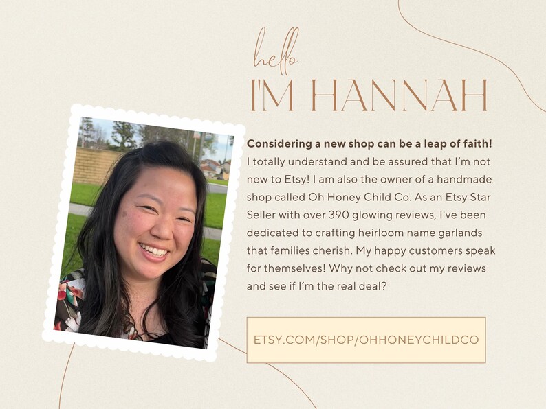 May include: A woman smiles and looks at the camera. The text "hello I'M HANNAH" is above her. The text "Considering a new shop can be a leap of faith! I totally understand and be assured that I'm not new to Etsy! I am also the owner of a handmade shop called Oh Honey Child Co. As an Etsy Star Seller with over 390 glowing reviews, I've been dedicated to crafting heirloom name garlands that families cherish. My happy customers speak for themselves! Why not check out my reviews and see if I'm the real deal? ETSY.COM/SHOP/OHHONEYCHILDCO" is below her.