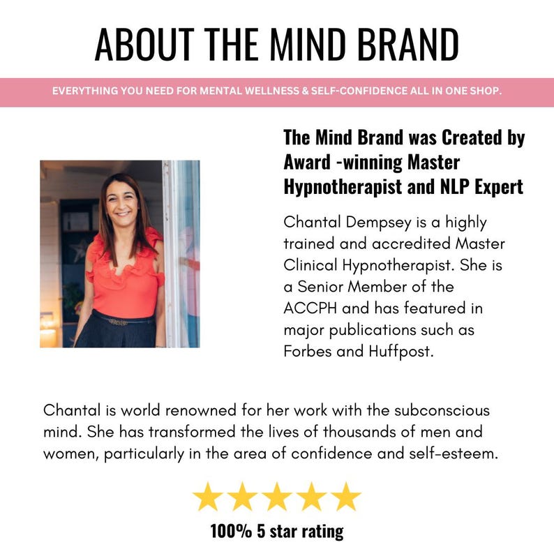 K&ouml;nnte beinhalten: Eine Frau l&auml;chelt, w&auml;hrend sie in einem T&uuml;rrahmen steht. Der Text "ABOUT THE MIND BRAND" befindet sich oben im Bild. Der Text "EVERYTHING YOU NEED FOR MENTAL WELLNESS & SELF-CONFIDENCE ALL IN ONE SHOP." befindet sich unter dem Titel. Der Text "The Mind Brand was Created by Award-winning Master Hypnotherapist and NLP Expert" befindet sich in der Mitte des Bildes. Der Text "Chantal Dempsey is a highly trained and accredited Master Clinical Hypnotherapist. She is a Senior Member of the ACCPH and has featured in major publications such as Forbes and Huffpost." befindet sich unter dem vorherigen Text. Der Text "Chantal is world renowned for her work with the subconscious mind. She has transformed the lives of thousands of men and women, particularly in the area of confidence and self-esteem." befindet sich unter dem vorherigen Text. Der Text "100% 5 star rating" befindet sich unten im Bild.