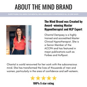 May include: A woman smiles while standing in a doorway. The text reads "About The Mind Brand" and "Everything you need for mental wellness & self-confidence all in one shop." The text also reads "The Mind Brand was Created by Award-winning Master Hypnotherapist and NLP Expert." The text continues with "Chantal Dempsey is a highly trained and accredited Master Clinical Hypnotherapist. She is a Senior Member of the ACCPH and has featured in major publications such as Forbes and Huffpost." The text concludes with "Chantal is world renowned for her work with the subconscious mind. She has transformed the lives of thousands of men and women, particularly in the area of confidence and self-esteem." Five gold stars are displayed below the text with the text "100% 5 star rating".