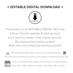 May include: Editable digital download graphic with a download arrow icon. Text reads: "This product is an EDITABLE DIGITAL FILE only. Edit on Canva's website & print yourself. You'll need to create a free Canva account. No physical item will be posted. Save time and money by printing yourself. You'll be provided with a link to a Canva template. You can print at home or from a print shop or photo lab such as: Canva, Vista Print, Officeworks, Harvey Norman, Big W Photos, Snap Fish, FedEx, Walmart, Staples, Shutterfly, Office Depot."