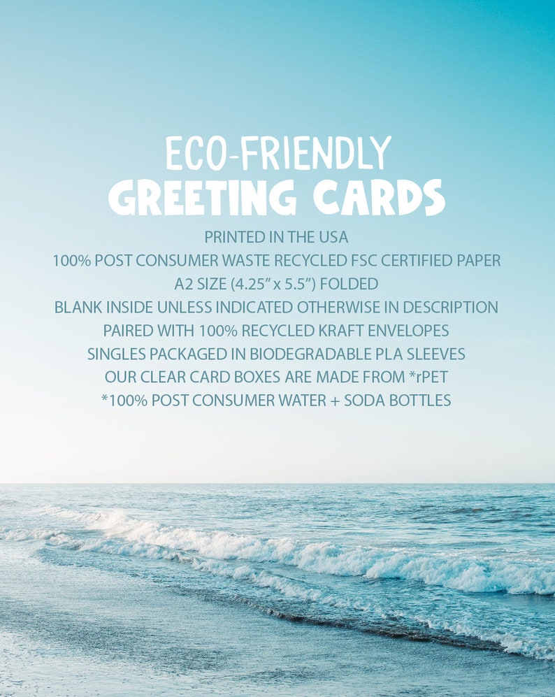 May include: Eco-friendly greeting cards printed in the USA. Made with 100% post-consumer waste recycled FSC certified paper. A2 size (4.25" x 5.5") folded.  Paired with 100% recycled kraft envelopes. Singles packaged in biodegradable PLA sleeves. Our clear card boxes are made from *rPET. *100% post-consumer water + soda bottles.