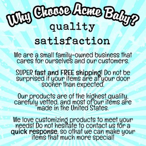 May include: A blue and white graphic with the text "Why Choose Acme Baby?" in a large font. The text "quality" and "satisfaction" are below the main text. The graphic also includes the text "We are a small family-owned business that cares for ourselves and our customers. SUPER fast and FREE shipping! Do not be surprised if your items are at your door sooner than expected. Our products are of the highest quality, carefully vetted, and most of our items are made in the United States. We love customizing products to meet your needs! Do not hesitate to contact us for a quick response, so that we can make your items that much more special!"