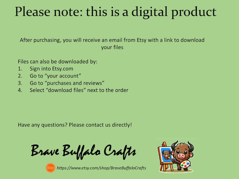 May include: A green background with white text that reads "Please note: this is a digital product". Below the text is a description of how to download the digital product after purchasing. The text also includes the Etsy shop name "Brave Buffalo Crafts" and a link to the shop's Etsy page. The image also includes a cartoon buffalo painting on a canvas.