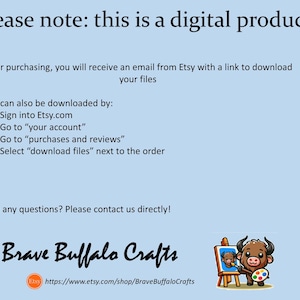 May include: A light blue digital product information card with black text stating: Please note: this is a digital product. After purchasing, you will receive an email from Etsy with a link to download your files. Files can also be downloaded by: 1. Sign into Etsy.com 2. Go to your account 3. Go to purchases and reviews 4. Select download files next to the order. Have any questions? Please contact us directly! Brave Buffalo Crafts, an Etsy URL, and a cartoon buffalo painting on an easel.