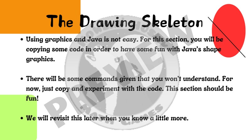 May include: A slide with the title "The Drawing Skeleton" and text explaining that using graphics and Java is not easy. The text encourages the user to copy and experiment with code to have fun with Java's shape graphics. The slide also mentions that some commands will be given that the user won't understand, but to just copy and experiment with the code. The slide ends with the text "We will revisit this later when you know a little more."