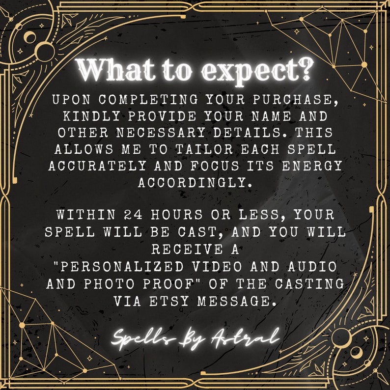 May include: Black and gold graphic with the text "What to expect?" and details about what to expect when purchasing a spell. The text reads: "Upon completing your purchase, kindly provide your name and other necessary details. This allows me to tailor each spell accurately and focus its energy accordingly. Within 24 hours or less, your spell will be cast, and you will receive a "personalized video and audio and photo proof" of the casting via Etsy message. Spells by Astral."