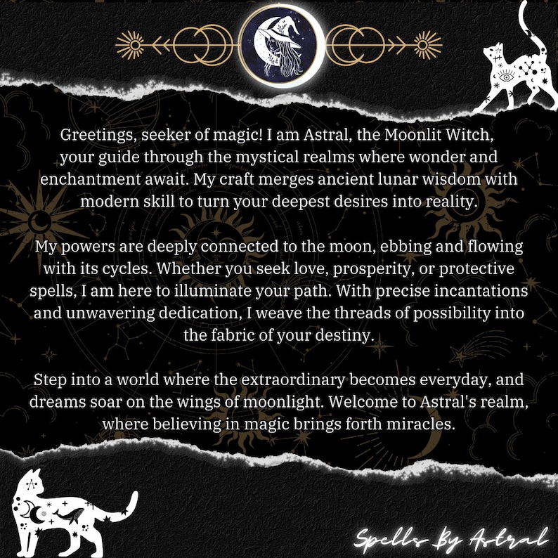 May include: A black and white illustration of a witch with a crescent moon and stars. The text reads "Greetings, seeker of magic! I am Astral, the Moonlit Witch, your guide through the mystical realms where wonder and enchantment await. My craft merges ancient lunar wisdom with modern skill to turn your deepest desires into reality. My powers are deeply connected to the moon, ebbing and flowing with its cycles. Whether you seek love, prosperity, or protective spells, I am here to illuminate your path. With precise incantations and unwavering dedication, I weave the threads of possibility into the fabric of your destiny. Step into a world where the extraordinary becomes everyday, and dreams soar on the wings of moonlight. Welcome to Astral's realm, where believing in magic brings forth miracles. Spells by Astral"
