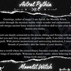 May include: Black and white image with a text overlay. The text reads "Astral Pythia" in a white font with a decorative moon and star design. The text below reads "Greetings, seeker of magic! I am Astral, the Moonlit Witch, your guide through the mystical realms where wonder and enchantment await. My craft merges ancient lunar wisdom with modern skill to turn your deepest desires into reality."  The text continues with "My powers are deeply connected to the moon, ebbing and flowing with its cycles. Whether you seek love, prosperity, or protective spells, I am here to illuminate your path. With precise incantations and unwavering dedication, I weave the threads of possibility into the fabric of your destiny." The text continues with "Step into a world where the extraordinary becomes everyday, and dreams soar on the wings of moonlight. Welcome to Astral's realm, where believing in magic brings forth miracles." The text concludes with "Moonlit Witch" and "Spells By Astral".