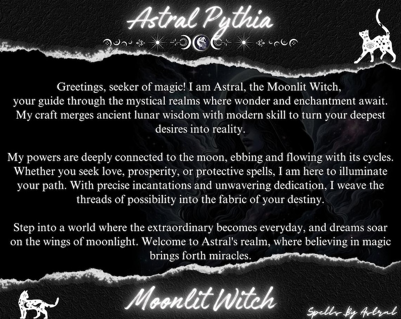 May include: Black and white image with a text overlay. The text reads "Astral Pythia" in a white font with a decorative moon and star design. The text below reads "Greetings, seeker of magic! I am Astral, the Moonlit Witch, your guide through the mystical realms where wonder and enchantment await. My craft merges ancient lunar wisdom with modern skill to turn your deepest desires into reality."  The text continues with "My powers are deeply connected to the moon, ebbing and flowing with its cycles. Whether you seek love, prosperity, or protective spells, I am here to illuminate your path. With precise incantations and unwavering dedication, I weave the threads of possibility into the fabric of your destiny." The text continues with "Step into a world where the extraordinary becomes everyday, and dreams soar on the wings of moonlight. Welcome to Astral's realm, where believing in magic brings forth miracles." The text concludes with "Moonlit Witch" and "Spells By Astral".