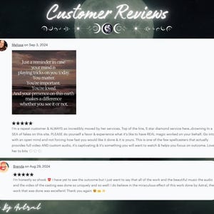 May include: Two customer reviews for a spellcasting service. The first review is five stars and says "I'm a repeat customer & ALWAYS so incredibly moved by her services. Top of the line, 5 star diamond service here. drowning in a SEA of fakes on this site. PLEASE do yourself a favor & experience what it's like to have REAL magic worked on your behalf. Go into it with an open mind and not forcing how fast you would like it done & it is yours. This is one of the few spellcasters that actually provides full video AND custom audio, it's captivating & it's something you will want to watch & helps you focus on outcome, Love her to bits." The second review is also five stars and says "I'm honestly so shook I have yet to see the outcome but I just want to say that all of the work and the beautiful music the audio and the video of the casting was done so uniquely and so well! I do believe in the miraculous effect of this work done by Astral, the work that was done was excellent! Thank you again."