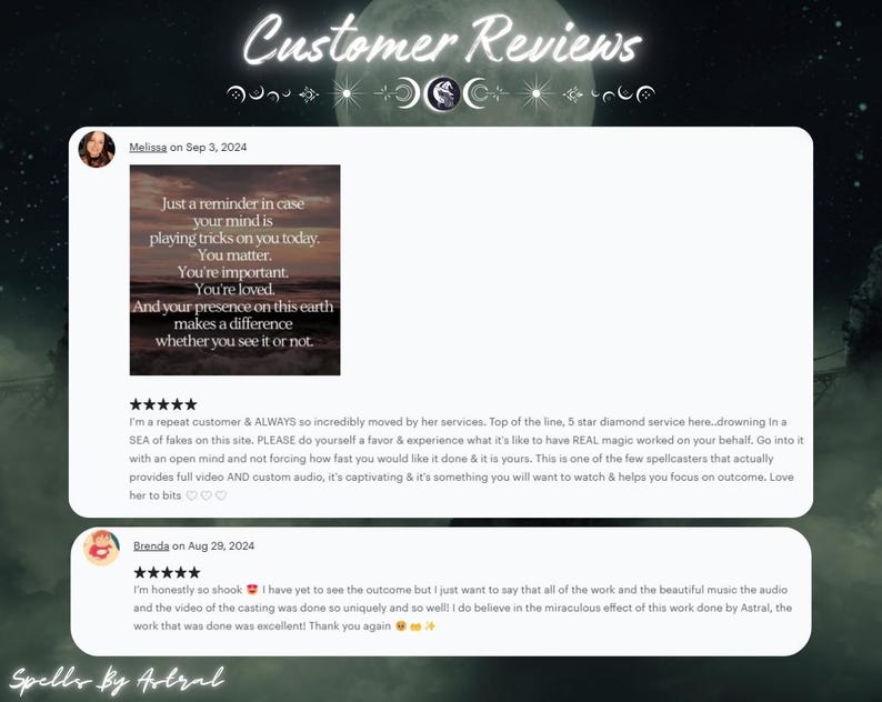 May include: Two customer reviews for a spellcasting service. The first review is five stars and says "I'm a repeat customer & ALWAYS so incredibly moved by her services. Top of the line, 5 star diamond service here. drowning in a SEA of fakes on this site. PLEASE do yourself a favor & experience what it's like to have REAL magic worked on your behalf. Go into it with an open mind and not forcing how fast you would like it done & it is yours. This is one of the few spellcasters that actually provides full video AND custom audio, it's captivating & it's something you will want to watch & helps you focus on outcome, Love her to bits." The second review is also five stars and says "I'm honestly so shook I have yet to see the outcome but I just want to say that all of the work and the beautiful music the audio and the video of the casting was done so uniquely and so well! I do believe in the miraculous effect of this work done by Astral, the work that was done was excellent! Thank you again."