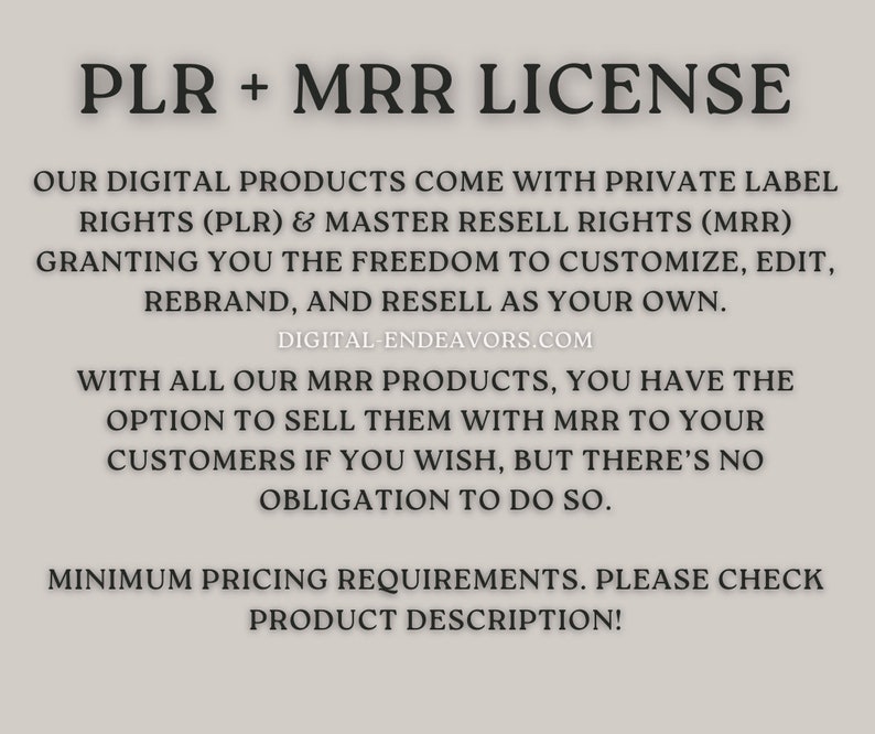May include: Text on a white background explaining that digital products come with private label rights (PLR) and master resell rights (MRR). The text states that buyers have the freedom to customize, edit, rebrand, and resell the products as their own. The text also states that buyers have the option to sell the products with MRR to their customers, but there is no obligation to do so. The text also states that there are minimum pricing requirements and to check the product description for more information.