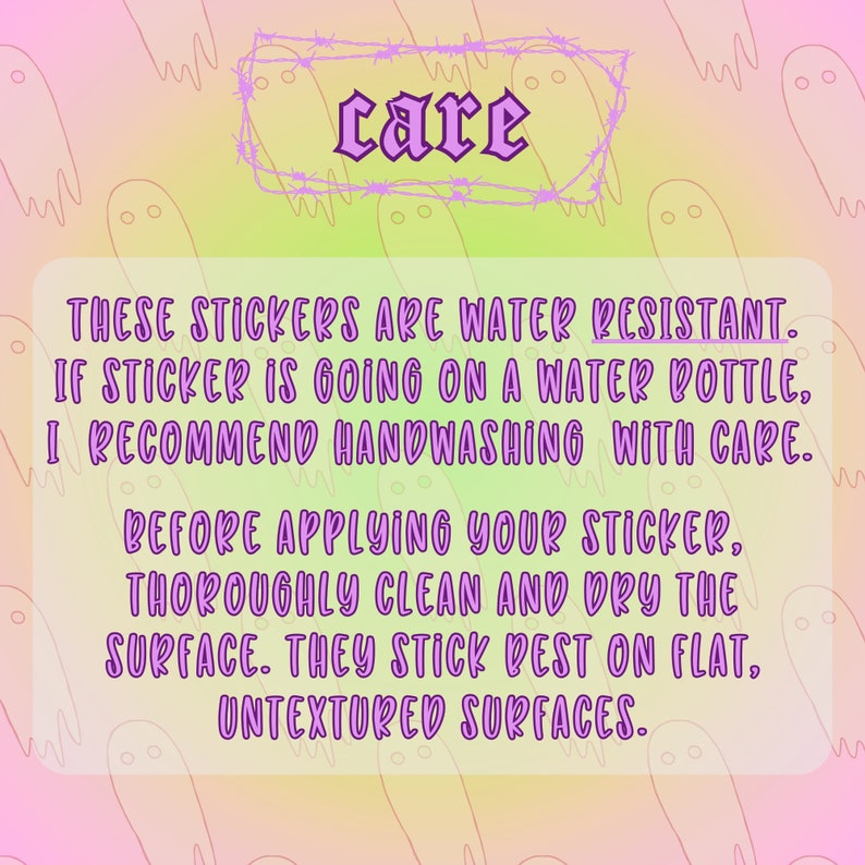 May include: Pink and yellow background with a white box with a purple border and the word "care" in a gothic font. The text inside the box reads: "These stickers are water resistant. If sticker is going on a water bottle, I recommend handwashing with care. Before applying your sticker, thoroughly clean and dry the surface. They stick best on flat, untextured surfaces."