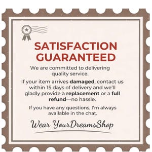 May include: A square sign with a brown scalloped border featuring the text SATISFACTION GUARANTEED, followed by a policy statement regarding damaged items, a 15-day contact window for replacements or refunds, and the shop name Wear YourDreamsShop.