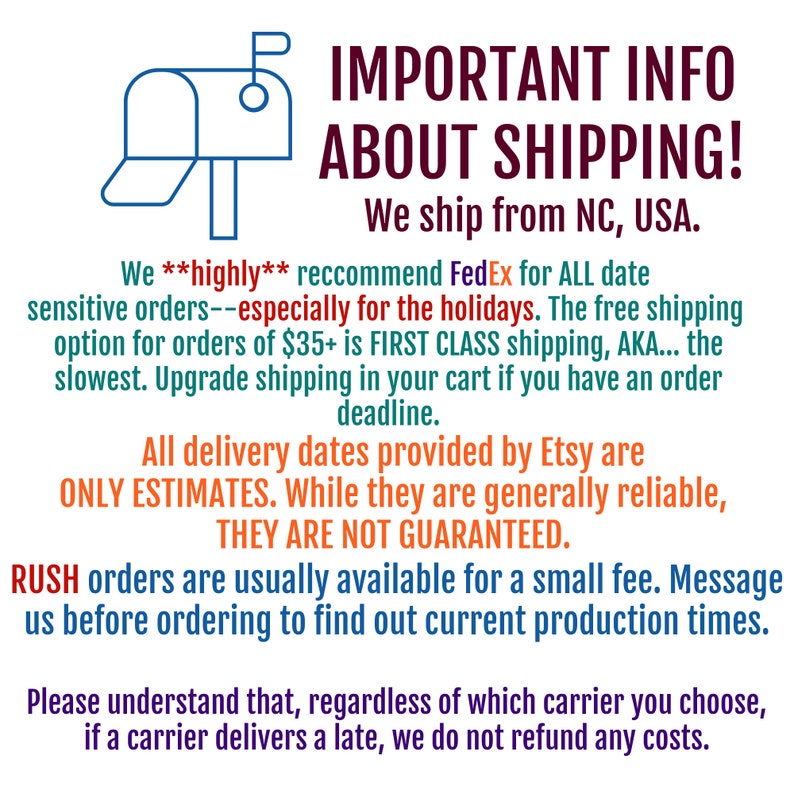 May include: A blue mailbox graphic with the text "IMPORTANT INFO ABOUT SHIPPING! We ship from NC, USA."  We highly recommend FedEx for all date sensitive orders, especially for the holidays. The free shipping option for orders of &pound;35+ is first class shipping, AKA... the slowest. Upgrade shipping in your cart if you have an order deadline. All delivery dates provided by Etsy are only estimates. While they are generally reliable, they are not guaranteed. RUSH orders are usually available for a small fee. Message us before ordering to find out current production times. Please understand that, regardless of which carrier you choose, if a carrier delivers late, we do not refund any costs.