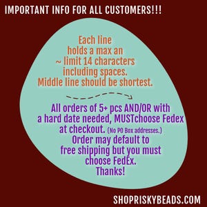 May include: A teal blue circle with white text on a maroon background. The text reads: "IMPORTANT INFO FOR ALL CUSTOMERS!!! Each line holds a max an ~ limit 14 characters including spaces. Middle line should be shortest. All orders of 5+ pcs AND/OR with a hard date needed, MUSTchoose Fedex at checkout. (No PO Box addresses.) Order may default to free shipping but you must choose FedEx. Thanks!" The text "SHOPRISKYBEADS.COM" is at the bottom of the image.