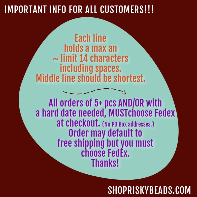 May include: A teal blue circle with white text on a maroon background. The text reads: "IMPORTANT INFO FOR ALL CUSTOMERS!!! Each line holds a max an ~ limit 14 characters including spaces. Middle line should be shortest. All orders of 5+ pcs AND/OR with a hard date needed, MUSTchoose Fedex at checkout. (No PO Box addresses.) Order may default to free shipping but you must choose FedEx. Thanks!" The text "SHOPRISKYBEADS.COM" is at the bottom of the image.