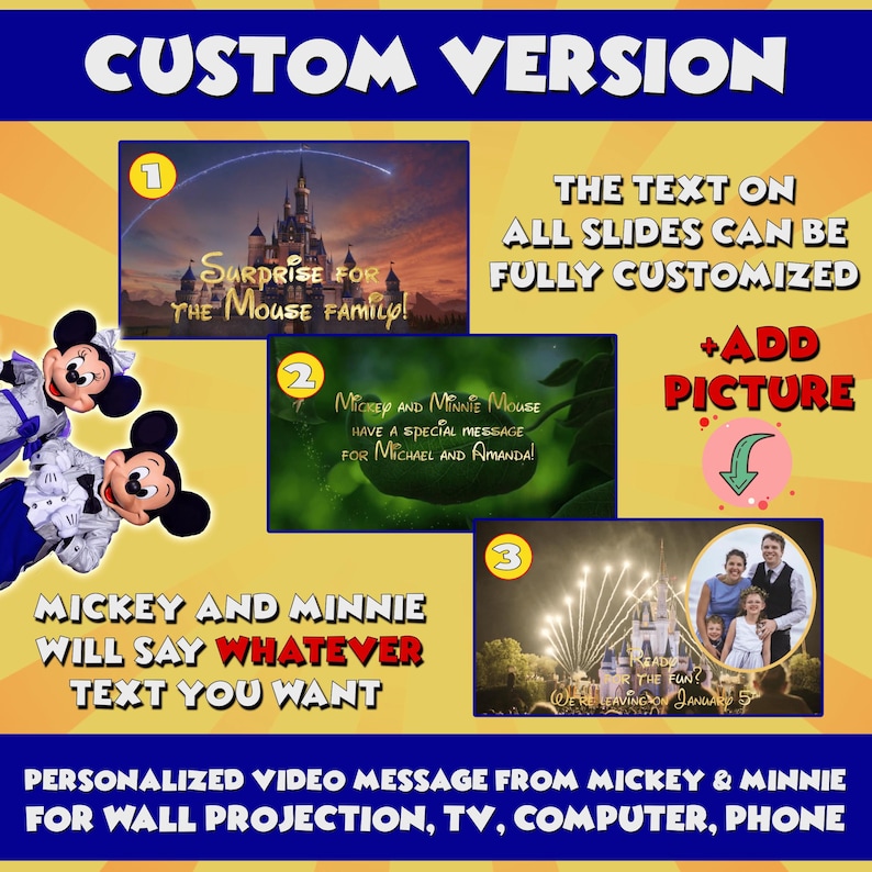 May include: A digital illustration of Mickey Mouse and Minnie Mouse with a yellow background. The text reads "Custom Version" and "Mickey and Minnie will say whatever text you want". There are three images of different scenes from Disney World. The text on each image can be customized. You can also add a picture to the video.