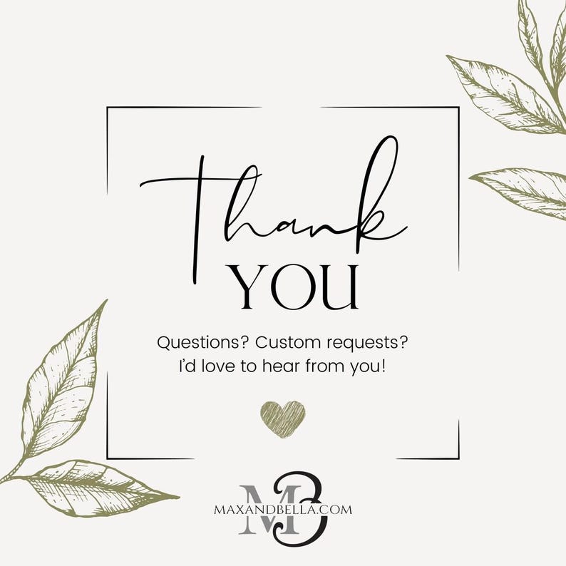 May include: A square card featuring the text Thank YOU in black script and serif fonts. Below is the text Questions? Custom requests? I'd love to hear from you! with a small heart and the website address MAXANDBELLA.COM, framed by olive green leaf illustrations.