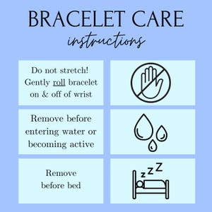 May include: A light blue graphic with black text and icons outlining how to care for a bracelet. The text reads "BRACELET CARE instructions" and includes the following instructions: "Do not stretch! Gently roll bracelet on & off of wrist", "Remove before entering water or becoming active", and "Remove before bed". The icons include a hand with a circle and line through it, three water drops, and a bed with a person sleeping in it.