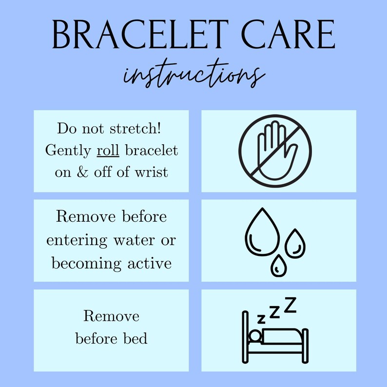 May include: A light blue graphic with black text and icons outlining how to care for a bracelet. The text reads "BRACELET CARE instructions" and includes the following instructions: "Do not stretch! Gently roll bracelet on & off of wrist", "Remove before entering water or becoming active", and "Remove before bed". The icons include a hand with a circle and line through it, three water drops, and a bed with a person sleeping in it.