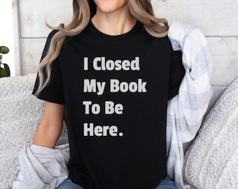 I Closed My Book To Be Here. Shirt, Book Lover Gift, Gift For Book Lover, Reading Shirt, Book Shirt, Librarian Gifts, Funny Book Gift
